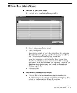 4 – 79
Item Setup and Control
Defining Item Catalog Groups
" To define an item catalog group:
1. Navigate to the Item Catalog Groups window.
2. Enter a unique name for the group.
3. Enter a description.
If you choose to build an item’s description from the catalog, the
description is built beginning with the information entered here.
See: Concatenated Item Descriptions: page 4 – 81.
Note: You can choose to use the Catalog Name instead of the
Description as the first element in a concatenated item catalog
description. To do this change the INV:Use catalog name in the item
description profile option to Yes. See: Oracle Inventory Profile
Options: page 1 – 26.
4. Save your work.
" To make an item catalog group inactive:
H Enter the date on which the catalog group becomes inactive.
As of this date you can no longer assign items to this group. You
can use an inactive group in reports and searches.
 