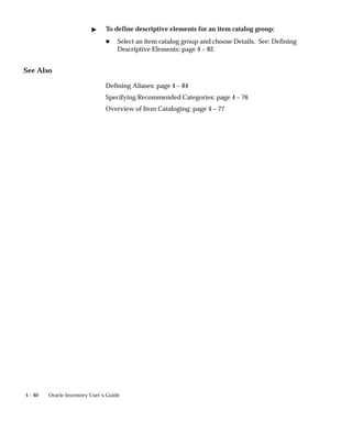 4 – 80 Oracle Inventory User’s Guide
" To define descriptive elements for an item catalog group:
H Select an item catalog group and choose Details. See: Defining
Descriptive Elements: page 4 – 82.
See Also
Defining Aliases: page 4 – 84
Specifying Recommended Categories: page 4 – 76
Overview of Item Cataloging: page 4 – 77
 