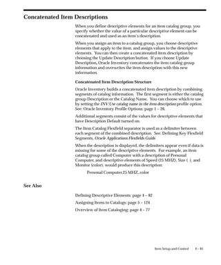 4 – 81
Item Setup and Control
Concatenated Item Descriptions
When you define descriptive elements for an item catalog group, you
specify whether the value of a particular descriptive element can be
concatenated and used as an item’s description.
When you assign an item to a catalog group, you choose descriptive
elements that apply to the item, and assign values to the descriptive
elements. You can then create a concatenated item description by
choosing the Update Description button. If you choose Update
Description, Oracle Inventory concatenates the item catalog group
information and overwrites the item description with this new
information.
Concatenated Item Description Structure
Oracle Inventory builds a concatenated item description by combining
segments of catalog information. The first segment is either the catalog
group Description or the Catalog Name. You can choose which to use
by setting the INV:Use catalog name in the item description profile option.
See: Oracle Inventory Profile Options: page 1 – 26.
Additional segments consist of the values for descriptive elements that
have Description Default turned on.
The Item Catalog Flexfield separator is used as a delimiter between
each segment of the combined description. See: Defining Key Flexfield
Segments, Oracle Applications Flexfields Guide.
When the description is displayed, the delimiters appear even if data is
missing for some of the descriptive elements. For example, an item
catalog group called Computer with a description of Personal
Computer, and descriptive elements of Speed (25 MHZ), Size ( ), and
Monitor (color), would produce this description:
Personal Computer,25 MHZ,,color
See Also
Defining Descriptive Elements: page 4 – 82
Assigning Items to Catalogs: page 5 – 124
Overview of Item Cataloging: page 4 – 77
 