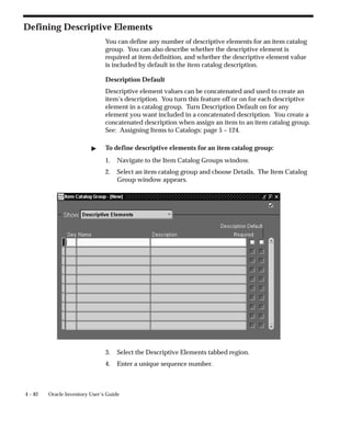 4 – 82 Oracle Inventory User’s Guide
Defining Descriptive Elements
You can define any number of descriptive elements for an item catalog
group. You can also describe whether the descriptive element is
required at item definition, and whether the descriptive element value
is included by default in the item catalog description.
Description Default
Descriptive element values can be concatenated and used to create an
item’s description. You turn this feature off or on for each descriptive
element in a catalog group. Turn Description Default on for any
element you want included in a concatenated description. You create a
concatenated description when assign an item to an item catalog group.
See: Assigning Items to Catalogs: page 5 – 124.
" To define descriptive elements for an item catalog group:
1. Navigate to the Item Catalog Groups window.
2. Select an item catalog group and choose Details. The Item Catalog
Group window appears.
3. Select the Descriptive Elements tabbed region.
4. Enter a unique sequence number.
 