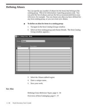 4 – 84 Oracle Inventory User’s Guide
Defining Aliases
You can specify any number of aliases for the items that belong to the
catalog group. This is for information/reporting purposes only. You
can print the list of aliases and use the list as recommended item cross
references, for example. You can choose any alias you have defined for
any item catalog group, or you can create new aliases.
" To define an alias for items in a catalog group:
1. Navigate to the Item Catalog Groups window.
2. Select an item catalog group and choose Details. The Item Catalog
Group window appears.+
3. Select the Aliases tabbed region.
4. Enter a unique name.
5. Save your work.
See Also
Defining Cross–Reference Types: page 4 – 41
Overview of Item Cataloging: page 4 – 77
 
