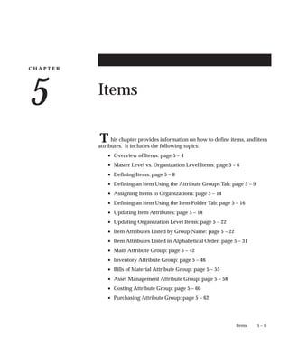 C H A P T E R
5
T
5 – 1
Items
Items
his chapter provides information on how to define items, and item
attributes. It includes the following topics:
• Overview of Items: page 5 – 4
• Master Level vs. Organization Level Items: page 5 – 6
• Defining Items: page 5 – 8
• Defining an Item Using the Attribute Groups Tab: page 5 – 9
• Assigning Items to Organizations: page 5 – 14
• Defining an Item Using the Item Folder Tab: page 5 – 16
• Updating Item Attributes: page 5 – 18
• Updating Organization Level Items: page 5 – 22
• Item Attributes Listed by Group Name: page 5 – 22
• Item Attributes Listed in Alphabetical Order: page 5 – 31
• Main Attribute Group: page 5 – 42
• Inventory Attribute Group: page 5 – 46
• Bills of Material Attribute Group: page 5 – 55
• Asset Management Attribute Group: page 5 – 58
• Costing Attribute Group: page 5 – 60
• Purchasing Attribute Group: page 5 – 62
 