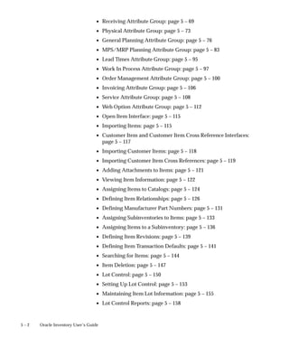5 – 2 Oracle Inventory User’s Guide
• Receiving Attribute Group: page 5 – 69
• Physical Attribute Group: page 5 – 73
• General Planning Attribute Group: page 5 – 76
• MPS/MRP Planning Attribute Group: page 5 – 83
• Lead Times Attribute Group: page 5 – 95
• Work In Process Attribute Group: page 5 – 97
• Order Management Attribute Group: page 5 – 100
• Invoicing Attribute Group: page 5 – 106
• Service Attribute Group: page 5 – 108
• Web Option Attribute Group: page 5 – 112
• Open Item Interface: page 5 – 115
• Importing Items: page 5 – 115
• Customer Item and Customer Item Cross Reference Interfaces:
page 5 – 117
• Importing Customer Items: page 5 – 118
• Importing Customer Item Cross References: page 5 – 119
• Adding Attachments to Items: page 5 – 121
• Viewing Item Information: page 5 – 122
• Assigning Items to Catalogs: page 5 – 124
• Defining Item Relationships: page 5 – 126
• Defining Manufacturer Part Numbers: page 5 – 131
• Assigning Subinventories to Items: page 5 – 133
• Assigning Items to a Subinventory: page 5 – 136
• Defining Item Revisions: page 5 – 139
• Defining Item Transaction Defaults: page 5 – 141
• Searching for Items: page 5 – 144
• Item Deletion: page 5 – 147
• Lot Control: page 5 – 150
• Setting Up Lot Control: page 5 – 153
• Maintaining Item Lot Information: page 5 – 155
• Lot Control Reports: page 5 – 158
 