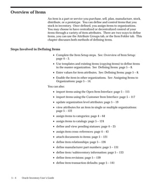 5 – 4 Oracle Inventory User’s Guide
Overview of Items
An item is a part or service you purchase, sell, plan, manufacture, stock,
distribute, or a prototype. You can define and control items that you
stock in inventory. Once defined, you assign items to organizations.
You may choose to have centralized or decentralized control of your
items through a variety of item attributes. There are two ways to define
items, you can use the Attribute Groups tab, or the Item Folder tab. This
chapter discusses both methods of defining items.
Steps Involved in Defining Items
• Complete the Item Setup steps. See: Overview of Item Setup:
page 4 – 3.
• Use templates and existing items (copying items) to define items
in the master organization. See Defining Items: page 5 – 8.
• Enter values for item attributes. See: Defining Items: page 5 – 8.
• Enable the item in other organizations. See: Assigning Items to
Organizations: page 5 – 14.
You can also:
• import items using the Open Item Interface: page 5 – 115
• import items using the Customer Item Interface: page 5 – 117
• update organization level attributes: page 5 – 19
• view attributes for an item in single or multiple organizations:
page 5 – 122
• assign items to categories: page 4 – 64
• assign items to catalogs: page 5 – 124
• define and view pending statuses: page 4 – 25
• assign item cross–references: page 4 – 43
• attach documents to items: page 5 – 121
• define item relationships: page 5 – 126
• define manufacturer part numbers: page 5 – 131
• define item/subinventory information: page 5 – 133
• define item revisions: page 5 – 139
• define item transaction defaults: page 5 – 141
 