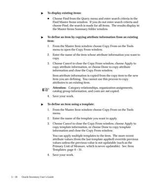☞
5 – 10 Oracle Inventory User’s Guide
" To display existing items:
H Choose Find from the Query menu and enter search criteria in the
Find Master Items window. If you do not enter search criteria and
choose Find, the search is made for all items. The results display in
the Master Items Summary folder window.
" To define an item by copying attribute information from an existing
item:
1. From the Master Item window choose Copy From on the Tools
menu to open the Copy From window.
2. Enter the name of the item whose attribute information you want to
copy.
3. Choose Cancel to close the Copy From window, choose Apply to
copy attribute information, or choose Done to copy attribute
information and close the Copy From window.
Item attribute information is copied from the copy item to the new
item you are defining. You cannot use this process to copy
attributes to an existing item.
Attention: Category relationships, organization assignments,
catalog group information, and costs are not copied.
4. Save your work.
" To define an item using a template:
1. From the Master Item window choose Copy From on the Tools
menu.
2. Enter the name of the template you want to apply.
3. Choose Cancel to close the Copy From window, choose Apply to
copy template information, or choose Done to copy template
information and close the Copy From window.
You can apply multiple templates to the item. The more recent
attribute values (from the last template applied) override previous
values unless the previous value is not updatable (such as the
Primary Unit of Measure, which is never updatable). See: Item
Templates: page 4 – 31.
4. Save your work.
 