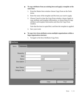 5 – 11
Items
" To copy attributes from an existing item and apply a template at the
same time:
1. From the Master Item window choose Copy From on the Tools
menu.
2. Enter the name of the template and the item you want to apply.
3. Choose Cancel to close the Copy From window, choose Apply to
copy attribute and template information, or choose Done to copy
attribute and template information and close the Copy From
window.
Note that the item is copied first, and then the template is applied.
4. Save your work.
" To copy/view item attributes across multiple organizations within a
large organization structure:
1. Navigate to the Item Attributes Copy form.
 