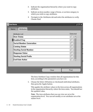 5 – 12 Oracle Inventory User’s Guide
2. Indicate the organization hierarchy where you want to copy
attributes.
3. Indicate an item number, range of items, or an item category to
which you wish to copy attributes.
4. Navigate to the Attributes tab and select the attributes to verify.
Choose Find.
The Item Attribute Copy window lists all organizations for this
item, according to the parameters you have set.
5. Choose the Select All button or checkmark individual attributes,
then press the Apply button.
This applies the attribute values to the item across all organizations
in the organization hierarchy where the item exists. You should see
the updated value.
Note: The item attributes that you can view are set at the
organization level. You can not modify or see attributes set at the
master level.
 