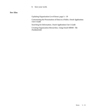 5 – 13
Items
6. Save your work.
See Also
Updating Organization Level Items: page 5 – 19
Customizing the Presentation of Data in a Folder, Oracle Applications
User’s Guide
Searching for Information, Oracle Applications User’s Guide
Creating Organization Hierarchies, Using Oracle HRMS– The
Fundamentals
 