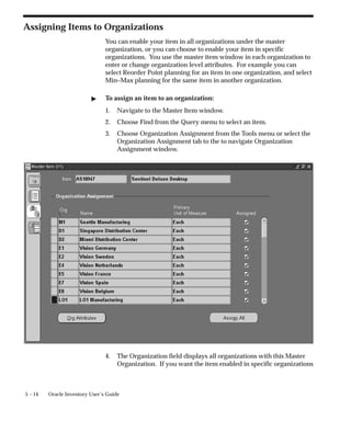 5 – 14 Oracle Inventory User’s Guide
Assigning Items to Organizations
You can enable your item in all organizations under the master
organization, or you can choose to enable your item in specific
organizations. You use the master item window in each organization to
enter or change organization level attributes. For example you can
select Reorder Point planning for an item in one organization, and select
Min–Max planning for the same item in another organization.
" To assign an item to an organization:
1. Navigate to the Master Item window.
2. Choose Find from the Query menu to select an item.
3. Choose Organization Assignment from the Tools menu or select the
Organization Assignment tab to the to navigate Organization
Assignment window.
4. The Organization field displays all organizations with this Master
Organization. If you want the item enabled in specific organizations
 