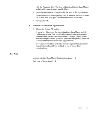 5 – 15
Items
click the Assigned field. The item will exist only in the Item Master
and the child organizations specified here.
5. Enter the primary unit of measure for the item in this organization.
If the control level for the primary unit of measure attribute is set to
the Master Item level, you cannot select another value here.
6. Save your work.
" To enable the item in all organizations:
H Choose the Assign All button:
If you select this option the item exists in the Item Master and all
child organizations. You can de–select organization assignments,
however, once you save you cannot make changes. If you define
additional organizations, you must rechoose this option if you want
to associate the item with the new organizations.
If you do not select this option the item belongs to the item master
organization only until you assign it to one or more child
organizations.
See Also
Implementing the Item Master Organization: page 4 – 5
Overview of Items: page 5 – 4
 