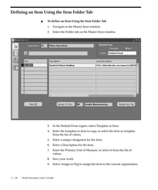 5 – 16 Oracle Inventory User’s Guide
Defining an Item Using the Item Folder Tab
" To define an Item Using the Item Folder Tab
1. Navigate to the Master Item window.
2. Select the Folder tab on the Master Item window.
3. In the Default From region, select Template or Item.
4. Enter the template or item to copy, or select the item or template
from the list of values.
5. Enter a unique designator for the item.
6. Enter a Description for the item.
7. Enter the Primary Unit of Measure, or select it from the list of
values.
8. Save your work.
9. Select Assign to Org to assign the item to the current organization.
 