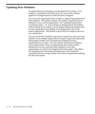 5 – 18 Oracle Inventory User’s Guide
Updating Item Attributes
To update Master level attributes use the Master Item window. If an
attribute is controlled at the Master level, the value of the attribute
applies for all organizations in which the item is assigned.
You can use the Organization Item window to update Organization level
item attributes. This update window only updates Organization level
attributes in your current organization. See: Updating Organization
Level Items: page 5 – 19. If you change an Organization level attribute
with the Master Item window, you are simply defining the default value
for that organization level attribute (and changing the value in the
master organization). This default is used when you assign an item to a
new organization.
You can use the Item Attribute Copy form to update the value of an item
attribute across multiple organizations in a given organization hierarchy.
This program enables you to manage item attributes for many
organizations in one place. You can examine selected item attributes
across organizations, choose an organization that contains model
attributes for an item, and copy those attributes to any other
organizations at or below the designated hierarchy origin. This aids in
the management of item setup and maintenance and is useful for
companies that have a large number of inventory organizations utilizing
the same item master.
 