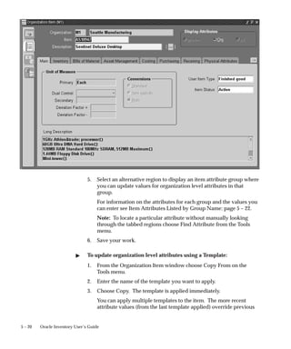 5 – 20 Oracle Inventory User’s Guide
5. Select an alternative region to display an item attribute group where
you can update values for organization level attributes in that
group.
For information on the attributes for each group and the values you
can enter see Item Attributes Listed by Group Name: page 5 – 22.
Note: To locate a particular attribute without manually looking
through the tabbed regions choose Find Attribute from the Tools
menu.
6. Save your work.
" To update organization level attributes using a Template:
1. From the Organization Item window choose Copy From on the
Tools menu.
2. Enter the name of the template you want to apply.
3. Choose Copy. The template is applied immediately.
You can apply multiple templates to the item. The more recent
attribute values (from the last template applied) override previous
 