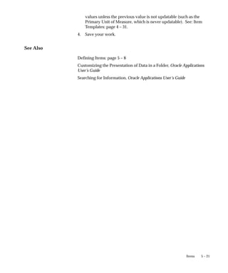5 – 21
Items
values unless the previous value is not updatable (such as the
Primary Unit of Measure, which is never updatable). See: Item
Templates: page 4 – 31.
4. Save your work.
See Also
Defining Items: page 5 – 8
Customizing the Presentation of Data in a Folder, Oracle Applications
User’s Guide
Searching for Information, Oracle Applications User’s Guide
 