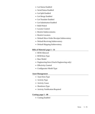 5 – 23
Items
• Lot Status Enabled
• Serial Status Enabled
• Lot Split Enabled
• Lot Merge Enabled
• Lot Translate Enabled
• Lot Substitution Enabled
• Bulk Picked
• Locator Control
• Restrict Subinventories
• Restrict Locators
• Default Move Order Receipts Subinventory
• Default Receiving Subinventory
• Default Shipping Subinventory
Bills of Material: page 5 – 55
• BOM Allowed
• BOM Item Type
• Base Model
• Engineering Item (Oracle Engineering only)
• Effectivity Control
• Configurator Model Type
Asset Management
• Asset Item Type
• Activity Type
• Activity Cause
• Shutdown Type
• Activity Notification Required
Costing: page 5 – 60
• Costing Enabled
 