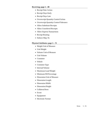 5 – 25
Items
Receiving: page 5 – 69
• Receipt Date Action
• Receipt Days Early
• Receipt Days Late
• Overreceipt Quantity Control Action
• Overreceipt Quantity Control Tolerance
• Allow Substitute Receipts
• Allow Unordered Receipts
• Allow Express Transactions
• Receipt Routing
• Enforce Ship–To
Physical Attributes: page 5 – 73
• Weight Unit of Measure
• Unit Weight
• Volume Unit of Measure
• Unit Volume
• Container
• Vehicle
• Container Type
• Internal Volume
• Maximum Load Weight
• Minimum Fill Percentage
• Dimension Unit of Measure
• Dimension Length
• Dimension Width
• Dimension Height
• Collateral Item
• Event
• Equipment
• Electronic Format
 