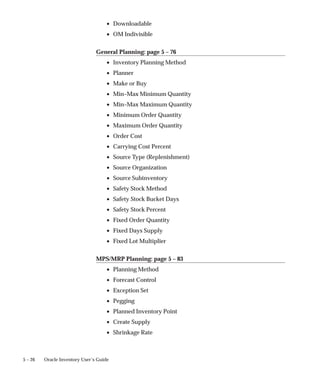 5 – 26 Oracle Inventory User’s Guide
• Downloadable
• OM Indivisible
General Planning: page 5 – 76
• Inventory Planning Method
• Planner
• Make or Buy
• Min–Max Minimum Quantity
• Min–Max Maximum Quantity
• Minimum Order Quantity
• Maximum Order Quantity
• Order Cost
• Carrying Cost Percent
• Source Type (Replenishment)
• Source Organization
• Source Subinventory
• Safety Stock Method
• Safety Stock Bucket Days
• Safety Stock Percent
• Fixed Order Quantity
• Fixed Days Supply
• Fixed Lot Multiplier
MPS/MRP Planning: page 5 – 83
• Planning Method
• Forecast Control
• Exception Set
• Pegging
• Planned Inventory Point
• Create Supply
• Shrinkage Rate
 
