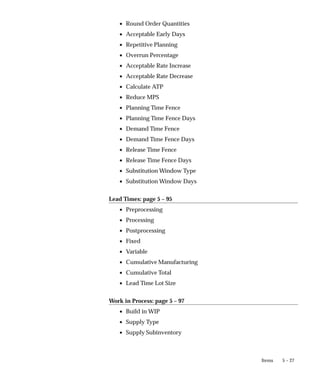 5 – 27
Items
• Round Order Quantities
• Acceptable Early Days
• Repetitive Planning
• Overrun Percentage
• Acceptable Rate Increase
• Acceptable Rate Decrease
• Calculate ATP
• Reduce MPS
• Planning Time Fence
• Planning Time Fence Days
• Demand Time Fence
• Demand Time Fence Days
• Release Time Fence
• Release Time Fence Days
• Substitution Window Type
• Substitution Window Days
Lead Times: page 5 – 95
• Preprocessing
• Processing
• Postprocessing
• Fixed
• Variable
• Cumulative Manufacturing
• Cumulative Total
• Lead Time Lot Size
Work in Process: page 5 – 97
• Build in WIP
• Supply Type
• Supply Subinventory
 
