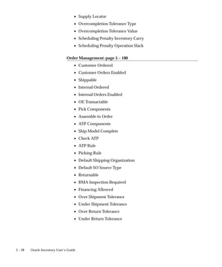 5 – 28 Oracle Inventory User’s Guide
• Supply Locator
• Overcompletion Tolerance Type
• Overcompletion Tolerance Value
• Scheduling Penalty Inventory Carry
• Scheduling Penalty Operation Slack
Order Management: page 5 – 100
• Customer Ordered
• Customer Orders Enabled
• Shippable
• Internal Ordered
• Internal Orders Enabled
• OE Transactable
• Pick Components
• Assemble to Order
• ATP Components
• Ship Model Complete
• Check ATP
• ATP Rule
• Picking Rule
• Default Shipping Organization
• Default SO Source Type
• Returnable
• RMA Inspection Required
• Financing Allowed
• Over Shipment Tolerance
• Under Shipment Tolerance
• Over Return Tolerance
• Under Return Tolerance
 