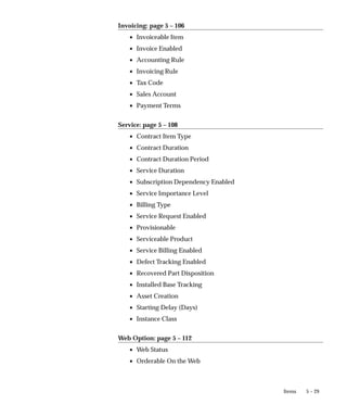 5 – 29
Items
Invoicing: page 5 – 106
• Invoiceable Item
• Invoice Enabled
• Accounting Rule
• Invoicing Rule
• Tax Code
• Sales Account
• Payment Terms
Service: page 5 – 108
• Contract Item Type
• Contract Duration
• Contract Duration Period
• Service Duration
• Subscription Dependency Enabled
• Service Importance Level
• Billing Type
• Service Request Enabled
• Provisionable
• Serviceable Product
• Service Billing Enabled
• Defect Tracking Enabled
• Recovered Part Disposition
• Installed Base Tracking
• Asset Creation
• Starting Delay (Days)
• Instance Class
Web Option: page 5 – 112
• Web Status
• Orderable On the Web
 