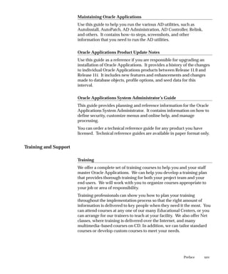 xxv
Preface
Maintaining Oracle Applications
Use this guide to help you run the various AD utilities, such as
AutoInstall, AutoPatch, AD Administration, AD Controller, Relink,
and others. It contains how–to steps, screenshots, and other
information that you need to run the AD utilities.
Oracle Applications Product Update Notes
Use this guide as a reference if you are responsible for upgrading an
installation of Oracle Applications. It provides a history of the changes
to individual Oracle Applications products between Release 11.0 and
Release 11i. It includes new features and enhancements and changes
made to database objects, profile options, and seed data for this
interval.
Oracle Applications System Administrator’s Guide
This guide provides planning and reference information for the Oracle
Applications System Administrator. It contains information on how to
define security, customize menus and online help, and manage
processing.
You can order a technical reference guide for any product you have
licensed. Technical reference guides are available in paper format only.
Training and Support
Training
We offer a complete set of training courses to help you and your staff
master Oracle Applications. We can help you develop a training plan
that provides thorough training for both your project team and your
end users. We will work with you to organize courses appropriate to
your job or area of responsibility.
Training professionals can show you how to plan your training
throughout the implementation process so that the right amount of
information is delivered to key people when they need it the most. You
can attend courses at any one of our many Educational Centers, or you
can arrange for our trainers to teach at your facility. We also offer Net
classes, where training is delivered over the Internet, and many
multimedia–based courses on CD. In addition, we can tailor standard
courses or develop custom courses to meet your needs.
 