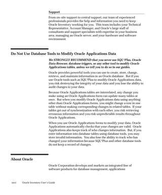 xxvi Oracle Inventory User’s Guide
Support
From on–site support to central support, our team of experienced
professionals provides the help and information you need to keep
Oracle Inventory working for you. This team includes your Technical
Representative, Account Manager, and Oracle’s large staff of
consultants and support specialists with expertise in your business
area, managing an Oracle server, and your hardware and software
environment.
Do Not Use Database Tools to Modify Oracle Applications Data
We STRONGLY RECOMMEND that you never use SQL*Plus, Oracle
Data Browser, database triggers, or any other tool to modify Oracle
Applications tables, unless we tell you to do so in our guides.
Oracle provides powerful tools you can use to create, store, change,
retrieve, and maintain information in an Oracle database. But if you
use Oracle tools such as SQL*Plus to modify Oracle Applications data,
you risk destroying the integrity of your data and you lose the ability to
audit changes to your data.
Because Oracle Applications tables are interrelated, any change you
make using an Oracle Applications form can update many tables at
once. But when you modify Oracle Applications data using anything
other than Oracle Applications forms, you might change a row in one
table without making corresponding changes in related tables. If your
tables get out of synchronization with each other, you risk retrieving
erroneous information and you risk unpredictable results throughout
Oracle Applications.
When you use Oracle Applications forms to modify your data, Oracle
Applications automatically checks that your changes are valid. Oracle
Applications also keeps track of who changes information. But, if you
enter information into database tables using database tools, you may
store invalid information. You also lose the ability to track who has
changed your information because SQL*Plus and other database tools
do not keep a record of changes.
About Oracle
Oracle Corporation develops and markets an integrated line of
software products for database management, applications
 