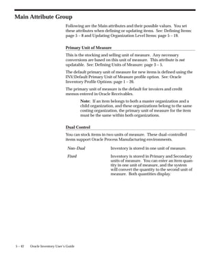 5 – 42 Oracle Inventory User’s Guide
Main Attribute Group
Following are the Main attributes and their possible values. You set
these attributes when defining or updating items. See: Defining Items:
page 5 – 8 and Updating Organization Level Items: page 5 – 19.
Primary Unit of Measure
This is the stocking and selling unit of measure. Any necessary
conversions are based on this unit of measure. This attribute is not
updatable. See: Defining Units of Measure: page 3 – 5.
The default primary unit of measure for new items is defined using the
INV:Default Primary Unit of Measure profile option. See: Oracle
Inventory Profile Options: page 1 – 26.
The primary unit of measure is the default for invoices and credit
memos entered in Oracle Receivables.
Note: If an item belongs to both a master organization and a
child organization, and these organizations belong to the same
costing organization, the primary unit of measure for the item
must be the same within both organizations.
Dual Control
You can stock items in two units of measure. These dual–controlled
items support Oracle Process Manufacturing environments.
Non–Dual Inventory is stored in one unit of measure.
Fixed Inventory is stored in Primary and Secondary
units of measure. You can enter an item quan-
tity in one unit of measure, and the system
will convert the quantity to the second unit of
measure. Both quantities display.
 