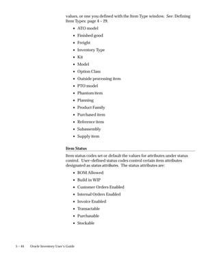 5 – 44 Oracle Inventory User’s Guide
values, or one you defined with the Item Type window. See: Defining
Item Types: page 4 – 29.
• ATO model
• Finished good
• Freight
• Inventory Type
• Kit
• Model
• Option Class
• Outside processing item
• PTO model
• Phantom item
• Planning
• Product Family
• Purchased item
• Reference item
• Subassembly
• Supply item
Item Status
Item status codes set or default the values for attributes under status
control. User–defined status codes control certain item attributes
designated as status attributes. The status attributes are:
• BOM Allowed
• Build in WIP
• Customer Orders Enabled
• Internal Orders Enabled
• Invoice Enabled
• Transactable
• Purchasable
• Stockable
 