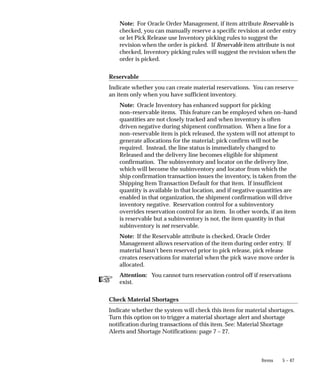 ☞
5 – 47
Items
Note: For Oracle Order Management, if item attribute Reservable is
checked, you can manually reserve a specific revision at order entry
or let Pick Release use Inventory picking rules to suggest the
revision when the order is picked. If Reservable item attribute is not
checked, Inventory picking rules will suggest the revision when the
order is picked.
Reservable
Indicate whether you can create material reservations. You can reserve
an item only when you have sufficient inventory.
Note: Oracle Inventory has enhanced support for picking
non–reservable items. This feature can be employed when on–hand
quantities are not closely tracked and when inventory is often
driven negative during shipment confirmation. When a line for a
non–reservable item is pick released, the system will not attempt to
generate allocations for the material; pick confirm will not be
required. Instead, the line status is immediately changed to
Released and the delivery line becomes eligible for shipment
confirmation. The subinventory and locator on the delivery line,
which will become the subinventory and locator from which the
ship confirmation transaction issues the inventory, is taken from the
Shipping Item Transaction Default for that item. If insufficient
quantity is available in that location, and if negative quantities are
enabled in that organization, the shipment confirmation will drive
inventory negative. Reservation control for a subinventory
overrides reservation control for an item. In other words, if an item
is reservable but a subinventory is not, the item quantity in that
subinventory is not reservable.
Note: If the Reservable attribute is checked, Oracle Order
Management allows reservation of the item during order entry. If
material hasn’t been reserved prior to pick release, pick release
creates reservations for material when the pick wave move order is
allocated.
Attention: You cannot turn reservation control off if reservations
exist.
Check Material Shortages
Indicate whether the system will check this item for material shortages.
Turn this option on to trigger a material shortage alert and shortage
notification during transactions of this item. See: Material Shortage
Alerts and Shortage Notifications: page 7 – 27.
 