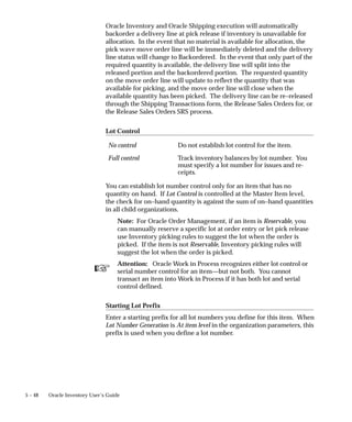 ☞
5 – 48 Oracle Inventory User’s Guide
Oracle Inventory and Oracle Shipping execution will automatically
backorder a delivery line at pick release if inventory is unavailable for
allocation. In the event that no material is available for allocation, the
pick wave move order line will be immediately deleted and the delivery
line status will change to Backordered. In the event that only part of the
required quantity is available, the delivery line will split into the
released portion and the backordered portion. The requested quantity
on the move order line will update to reflect the quantity that was
available for picking, and the move order line will close when the
available quantity has been picked. The delivery line can be re–released
through the Shipping Transactions form, the Release Sales Orders for, or
the Release Sales Orders SRS process.
Lot Control
No control Do not establish lot control for the item.
Full control Track inventory balances by lot number. You
must specify a lot number for issues and re-
ceipts.
You can establish lot number control only for an item that has no
quantity on hand. If Lot Control is controlled at the Master Item level,
the check for on–hand quantity is against the sum of on–hand quantities
in all child organizations.
Note: For Oracle Order Management, if an item is Reservable, you
can manually reserve a specific lot at order entry or let pick release
use Inventory picking rules to suggest the lot when the order is
picked. If the item is not Reservable, Inventory picking rules will
suggest the lot when the order is picked.
Attention: Oracle Work in Process recognizes either lot control or
serial number control for an item—but not both. You cannot
transact an item into Work in Process if it has both lot and serial
control defined.
Starting Lot Prefix
Enter a starting prefix for all lot numbers you define for this item. When
Lot Number Generation is At item level in the organization parameters, this
prefix is used when you define a lot number.
 