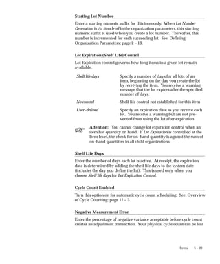 ☞
5 – 49
Items
Starting Lot Number
Enter a starting numeric suffix for this item only. When Lot Number
Generation is At item level in the organization parameters, this starting
numeric suffix is used when you create a lot number. Thereafter, this
number is incremented for each succeeding lot. See: Defining
Organization Parameters: page 2 – 13.
Lot Expiration (Shelf Life) Control
Lot Expiration control governs how long items in a given lot remain
available.
Shelf life days Specify a number of days for all lots of an
item, beginning on the day you create the lot
by receiving the item. You receive a warning
message that the lot expires after the specified
number of days.
No control Shelf life control not established for this item
User–defined Specify an expiration date as you receive each
lot. You receive a warning but are not pre-
vented from using the lot after expiration.
Attention: You cannot change lot expiration control when an
item has quantity on hand. If Lot Expiration is controlled at the
Item level, the check for on–hand quantity is against the sum of
on–hand quantities in all child organizations.
Shelf Life Days
Enter the number of days each lot is active. At receipt, the expiration
date is determined by adding the shelf life days to the system date
(includes the day you define the lot). This is used only when you
choose Shelf life days for Lot Expiration Control.
Cycle Count Enabled
Turn this option on for automatic cycle count scheduling. See: Overview
of Cycle Counting: page 12 – 3.
Negative Measurement Error
Enter the percentage of negative variance acceptable before cycle count
creates an adjustment transaction. Your physical cycle count can be less
 