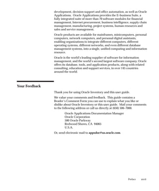 xxvii
Preface
development, decision support and office automation, as well as Oracle
Applications. Oracle Applications provides the E–business Suite, a
fully integrated suite of more than 70 software modules for financial
management, Internet procurement, business intelligence, supply chain
management, manufacturing, project systems, human resources and
sales and service management.
Oracle products are available for mainframes, minicomputers, personal
computers, network computers, and personal digital assistants,
enabling organizations to integrate different computers, different
operating systems, different networks, and even different database
management systems, into a single, unified computing and information
resource.
Oracle is the world’s leading supplier of software for information
management, and the world’s second largest software company. Oracle
offers its database, tools, and application products, along with related
consulting, education and support services, in over 145 countries
around the world.
Your Feedback
Thank you for using Oracle Inventory and this user guide.
We value your comments and feedback. This guide contains a
Reader’s Comment Form you can use to explain what you like or
dislike about Oracle Inventory or this user guide. Mail your comments
to the following address or call us directly at (650) 506–7000.
Oracle Applications Documentation Manager
Oracle Corporation
500 Oracle Parkway
Redwood Shores, CA 94065
U.S.A.
Or, send electronic mail to appsdoc@us.oracle.com.
 