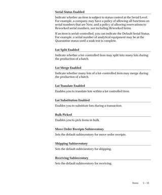 5 – 53
Items
Serial Status Enabled
Indicate whether an item is subject to status control at the Serial Level.
For example, a company may have a policy of allowing all functions on
serial numbers that are New, and a policy of allowing reservations to
Reworked serial numbers, not including Reworked items.
If an item is serial–controlled, you can indicate the Default Serial Status.
For example, a serial number of analytical equipment may be at the
Quarantine status until a soak test is complete.
Lot Split Enabled
Indicate whether a lot–controlled item may split into many lots during
the production of a batch.
Lot Merge Enabled
Indicate whether many lots of a lot–controlled item may merge during
the production of a batch.
Lot Translate Enabled
Enables you to translate lots within a lot controlled item.
Lot Substitution Enabled
Enables you to substitute lots during a transaction.
Bulk Picked
Enables you to pick items in bulk.
Move Order Receipts Subinventory
Sets the default subinventory for move order receipts.
Shipping Subinventory
Sets the default subivnentory for shipping.
Receiving Subinventory
Sets the default subinventory for receiving.
 