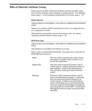 5 – 55
Items
Bills of Material Attribute Group
Following are the Bills of Material attributes and their possible values.
You set these attributes when defining or updating items. See: Defining
Items: page 5 – 8 and Updating Organization Level Items: page 5 – 19.
BOM Allowed
ORACLE BILLS OF MATERIAL AND ORACLE ORDER MANAGEMENT
ONLY
Allows you to define a bill of material for an item, or to assign the item
as a component on a bill.
This attribute is optionally set by the Item Status code. See: Status
Attributes and Item Status Control: page 4 – 10.
BOM Item Type
ORACLE BILLS OF MATERIAL AND ORACLE ORDER MANAGEMENT
ONLY
This attribute is controlled at the Master level only.
Select a type to control bill functionality. You must enter a value here if
BOM Allowed is turned on.
Model The item’s bill of material lists option classes
and options available when you place an or-
der for the model item.
Option Class This item’s bill of material contains a list of
related options. Option classes group like op-
tions together. Oracle Order Management
does not allow ordering of classes outside a
model.
Planning This item’s bill of material contains a list of
items and planning percentages. A planning
item can represent a product family or de-
mand channel. Its bill of material facilitates
master scheduling and/or material planning.
The total component planning percentages on
a planning bill can exceed 100%. Oracle Order
Management does not allow ordering of Plan-
ning bills.
 