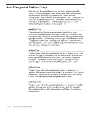 5 – 58 Oracle Inventory User’s Guide
Asset Management Attribute Group
Following are the Asset Management attributes and their possible
values. If the current organization is Enterprise Asset Management
(eAM) enabled (Enabling Organizations for Enterprise Asset
Management, Oracle Enterprise Asset Management User’s Guide), you can
access the Asset Management tab. You can set these attributes when
defining or updating items. See: Defining Items: page 5 – 8 and
Updating Organization Level Items: page 5 – 19.
Asset Item Type
This attribute identifies the asset item as an Asset Group, Asset
Activity, or Rebuildable item. When you create any one of these asset
item types using a template, this field automatically populates with the
appropriate value. See: Defining Asset Groups, Oracle Enterprise Asset
Management User’s Guide, Defining Asset Activities Oracle Enterprise
Asset Management User’s Guide, and Defining Rebuildable Items, Oracle
Enterprise Asset Management User’s Guide.
Activity Type
This is relevant when the Asset Item Type is set to Asset Activity. This
indicates the type of maintenance for this asset activity. You use it to
define a generic maintenance work order. For example, Inspection,
Overhaul, Lubrication, Repairs, Servicing, or Cleaning. See: Asset
Activity Types, Oracle Enterprise Asset Management User’s Guide.
Activity Cause
This is relevant when the Asset Item Type is set to Asset Activity.
Specifies what situation caused the work to be generated. For example,
Breakdown, Vandalism, Normal Wear, or Settings. See: Asset Activity
Causes, Oracle Enterprise Asset Management User’s Guide.
Activity Source
This is relevant when the Asset Item Type is set to Asset Activity. This
specifies the reason the activity needs to be executed. For example,
Warranty Compliance, OSHA Compliance, or Military Specification
Requirements.
 