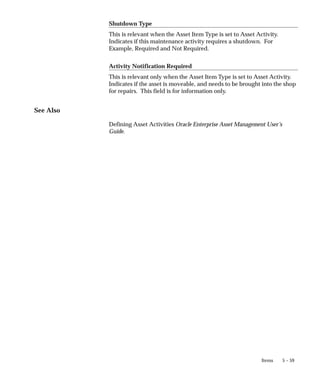 5 – 59
Items
Shutdown Type
This is relevant when the Asset Item Type is set to Asset Activity.
Indicates if this maintenance activity requires a shutdown. For
Example, Required and Not Required.
Activity Notification Required
This is relevant only when the Asset Item Type is set to Asset Activity.
Indicates if the asset is moveable, and needs to be brought into the shop
for repairs. This field is for information only.
See Also
Defining Asset Activities Oracle Enterprise Asset Management User’s
Guide.
 