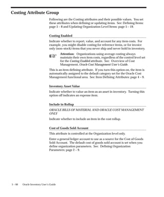 ☞
5 – 60 Oracle Inventory User’s Guide
Costing Attribute Group
Following are the Costing attributes and their possible values. You set
these attributes when defining or updating items. See: Defining Items:
page 5 – 8 and Updating Organization Level Items: page 5 – 19.
Costing Enabled
Indicate whether to report, value, and account for any item costs. For
example, you might disable costing for reference items, or for invoice
only (non–stock) items that you never ship and never hold in inventory.
Attention: Organizations using average costing always
maintain their own item costs, regardless of the control level set
for the Costing Enabled attribute. See: Overview of Cost
Management, Oracle Cost Management User’s Guide.
This is an item defining attribute. If you turn this option on, the item is
automatically assigned to the default category set for the Oracle Cost
Management functional area. See: Item Defining Attributes: page 4 – 9.
Inventory Asset Value
Indicate whether to value an item as an asset in inventory. Turning this
option off indicates an expense item.
Include in Rollup
ORACLE BILLS OF MATERIAL AND ORACLE COST MANAGEMENT
ONLY
Indicate whether to include an item in the cost rollup.
Cost of Goods Sold Account
This attribute is controlled at the Organization level only.
Enter a general ledger account to use as a source for the Cost of Goods
Sold Account. The default cost of goods sold account is set when you
define organization parameters. See: Defining Organization
Parameters: page 2 – 9.
 