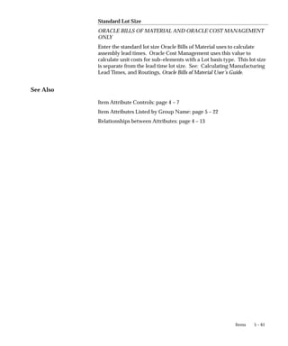 5 – 61
Items
Standard Lot Size
ORACLE BILLS OF MATERIAL AND ORACLE COST MANAGEMENT
ONLY
Enter the standard lot size Oracle Bills of Material uses to calculate
assembly lead times. Oracle Cost Management uses this value to
calculate unit costs for sub–elements with a Lot basis type. This lot size
is separate from the lead time lot size. See: Calculating Manufacturing
Lead Times, and Routings, Oracle Bills of Material User’s Guide.
See Also
Item Attribute Controls: page 4 – 7
Item Attributes Listed by Group Name: page 5 – 22
Relationships between Attributes: page 4 – 13
 