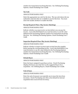 5 – 64 Oracle Inventory User’s Guide
window for transactions involving this item. See: Defining Purchasing
Options, Oracle Purchasing User’s Guide.
Tax Code
ORACLE PURCHASING ONLY
Select the appropriate tax code for the item. The tax code shows the tax
authorities and rates that are available to use for this item. You must
select the taxable attribute to enable this field.
Receipt Required (Three–Way Invoice Matching)
ORACLE PURCHASING ONLY
Indicate whether you must receive an item before you can pay the
invoice. Leave this field blank if you want Inventory to use the value
defined in the Purchasing Options window for transactions involving
this item. See: Defining Purchasing Options, Oracle Purchasing User’s
Guide.
Inspection Required (Four–Way Invoice Matching)
ORACLE PURCHASING ONLY
Indicate whether to inspect an item upon receipt from the supplier,
before paying the corresponding invoice. Leave this field blank if you
want Inventory to use the value defined in the Purchasing Options
window for transactions involving this item. See: Defining Purchasing
Options, Oracle Purchasing User’s Guide.
Default Buyer
ORACLE PURCHASING ONLY
Enter the buyer assigned to purchase an item. Oracle Purchasing
displays the buyer you enter here as the suggested buyer for a
requisition. See: Defining Buyers, Oracle Purchasing User’s Guide.
Unit of Issue
ORACLE PURCHASING ONLY
Enter the unit of measure you typically use to issue the item from
inventory. Oracle Purchasing uses this as the default for internal
requisition lines sourced from inventory.
 