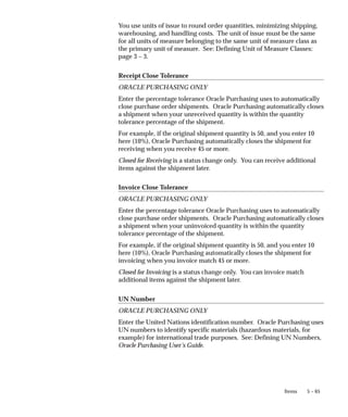 5 – 65
Items
You use units of issue to round order quantities, minimizing shipping,
warehousing, and handling costs. The unit of issue must be the same
for all units of measure belonging to the same unit of measure class as
the primary unit of measure. See: Defining Unit of Measure Classes:
page 3 – 3.
Receipt Close Tolerance
ORACLE PURCHASING ONLY
Enter the percentage tolerance Oracle Purchasing uses to automatically
close purchase order shipments. Oracle Purchasing automatically closes
a shipment when your unreceived quantity is within the quantity
tolerance percentage of the shipment.
For example, if the original shipment quantity is 50, and you enter 10
here (10%), Oracle Purchasing automatically closes the shipment for
receiving when you receive 45 or more.
Closed for Receiving is a status change only. You can receive additional
items against the shipment later.
Invoice Close Tolerance
ORACLE PURCHASING ONLY
Enter the percentage tolerance Oracle Purchasing uses to automatically
close purchase order shipments. Oracle Purchasing automatically closes
a shipment when your uninvoiced quantity is within the quantity
tolerance percentage of the shipment.
For example, if the original shipment quantity is 50, and you enter 10
here (10%), Oracle Purchasing automatically closes the shipment for
invoicing when you invoice match 45 or more.
Closed for Invoicing is a status change only. You can invoice match
additional items against the shipment later.
UN Number
ORACLE PURCHASING ONLY
Enter the United Nations identification number. Oracle Purchasing uses
UN numbers to identify specific materials (hazardous materials, for
example) for international trade purposes. See: Defining UN Numbers,
Oracle Purchasing User’s Guide.
 