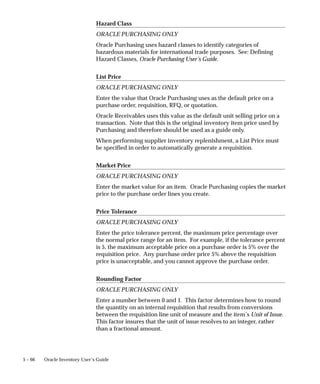 5 – 66 Oracle Inventory User’s Guide
Hazard Class
ORACLE PURCHASING ONLY
Oracle Purchasing uses hazard classes to identify categories of
hazardous materials for international trade purposes. See: Defining
Hazard Classes, Oracle Purchasing User’s Guide.
List Price
ORACLE PURCHASING ONLY
Enter the value that Oracle Purchasing uses as the default price on a
purchase order, requisition, RFQ, or quotation.
Oracle Receivables uses this value as the default unit selling price on a
transaction. Note that this is the original inventory item price used by
Purchasing and therefore should be used as a guide only.
When performing supplier inventory replenishment, a List Price must
be specified in order to automatically generate a requisition.
Market Price
ORACLE PURCHASING ONLY
Enter the market value for an item. Oracle Purchasing copies the market
price to the purchase order lines you create.
Price Tolerance
ORACLE PURCHASING ONLY
Enter the price tolerance percent, the maximum price percentage over
the normal price range for an item. For example, if the tolerance percent
is 5, the maximum acceptable price on a purchase order is 5% over the
requisition price. Any purchase order price 5% above the requisition
price is unacceptable, and you cannot approve the purchase order.
Rounding Factor
ORACLE PURCHASING ONLY
Enter a number between 0 and 1. This factor determines how to round
the quantity on an internal requisition that results from conversions
between the requisition line unit of measure and the item’s Unit of Issue.
This factor insures that the unit of issue resolves to an integer, rather
than a fractional amount.
 