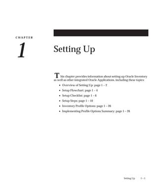 C H A P T E R
1
T
1 – 1
Setting Up
Setting Up
his chapter provides information about setting up Oracle Inventory
as well as other integrated Oracle Applications, including these topics:
• Overview of Setting Up: page 1 – 2
• Setup Flowchart: page 1 – 4
• Setup Checklist: page 1 – 6
• Setup Steps: page 1 – 10
• Inventory Profile Options: page 1 – 26
• Implementing Profile Options Summary: page 1 – 26
 