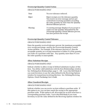 5 – 70 Oracle Inventory User’s Guide
Overreceipt Quantity Control Action
ORACLE PURCHASING ONLY
None No over tolerance enforced.
Reject Reject receipts over the tolerance quantity.
You receive an error message and are pre-
vented from receiving quantities exceeding
the order quantity by more than the Quantity
Received Tolerance percent.
Warning A warning message displays if you accept re-
ceipts over the quantity determined by the
Overreceipt Quantity Control Tolerance percent,
but does perform the receipt.
Overreceipt Quantity Control Tolerance
ORACLE PURCHASING ONLY
Enter the quantity received tolerance percent, the maximum acceptable
over–receipt percentage, used by the Overreceipt Quantity Control
Action attribute. For example, if the tolerance percent is 5, then the
acceptable quantity on a receipt transaction is within 5% of the quantity
you order on a purchase order line. Any quantity more than 5% over
the order quantity is unacceptable.
Allow Substitute Receipts
ORACLE PURCHASING ONLY
Indicate whether to allow receipt of defined substitutes in place of this
item. You define valid substitutes with the Item Relationships window.
See: Defining Item Relationships: page 5 – 126. Leave this field blank if
you want Inventory to use the value defined in the Receiving Options
window for transactions involving this item. See: Defining Receiving
Options, Oracle Purchasing User’s Guide.
Allow Unordered Receipts
ORACLE PURCHASING ONLY
Indicate whether you can receive an item without a purchase order. If
this option is on, you can later match the receipt to the appropriate
purchase order. If this option is off, all receipts for an item must have a
corresponding purchase order. Leave this field blank if you want
Inventory to use the value defined in the Receiving Options window for
 