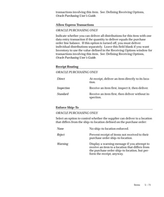 5 – 71
Items
transactions involving this item. See: Defining Receiving Options,
Oracle Purchasing User’s Guide.
Allow Express Transactions
ORACLE PURCHASING ONLY
Indicate whether you can deliver all distributions for this item with one
data entry transaction if the quantity to deliver equals the purchase
order line balance. If this option is turned off, you must deliver
individual distributions separately. Leave this field blank if you want
Inventory to use the value defined in the Receiving Options window for
transactions involving this item. See: Defining Receiving Options,
Oracle Purchasing User’s Guide.
Receipt Routing
ORACLE PURCHASING ONLY
Direct At receipt, deliver an item directly to its loca-
tion.
Inspection Receive an item first, inspect it, then deliver.
Standard Receive an item first, then deliver without in-
spection.
Enforce Ship–To
ORACLE PURCHASING ONLY
Select an option to control whether the supplier can deliver to a location
that differs from the ship–to location defined on the purchase order:
None No ship–to location enforced.
Reject Prevent receipt of items not received to their
purchase order ship–to location.
Warning Display a warning message if you attempt to
receive an item to a location that differs from
the purchase order ship–to location, but per-
form the receipt, anyway.
 