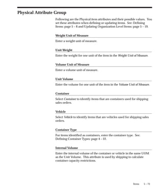 5 – 73
Items
Physical Attribute Group
Following are the Physical item attributes and their possible values. You
set these attributes when defining or updating items. See: Defining
Items: page 5 – 8 and Updating Organization Level Items: page 5 – 19.
Weight Unit of Measure
Enter a weight unit of measure.
Unit Weight
Enter the weight for one unit of the item in the Weight Unit of Measure.
Volume Unit of Measure
Enter a volume unit of measure.
Unit Volume
Enter the volume for one unit of the item in the Volume Unit of Measure.
Container
Select Container to identify items that are containers used for shipping
sales orders.
Vehicle
Select Vehicle to identify items that are vehicles used for shipping sales
orders.
Container Type
For items identified as containers, enter the container type. See:
Defining Container Types: page 4 – 22.
Internal Volume
Enter the internal volume of the container or vehicle in the same UOM
as the Unit Volume. This attribute is used by shipping to calculate
container capacity restrictions.
 