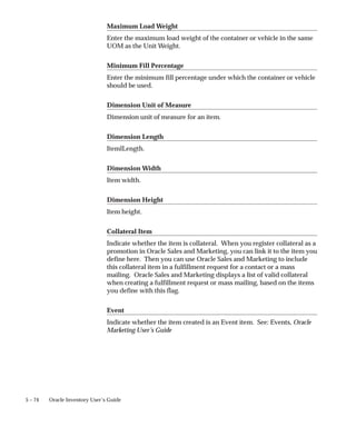 5 – 74 Oracle Inventory User’s Guide
Maximum Load Weight
Enter the maximum load weight of the container or vehicle in the same
UOM as the Unit Weight.
Minimum Fill Percentage
Enter the minimum fill percentage under which the container or vehicle
should be used.
Dimension Unit of Measure
Dimension unit of measure for an item.
Dimension Length
ItemlLength.
Dimension Width
Item width.
Dimension Height
Item height.
Collateral Item
Indicate whether the item is collateral. When you register collateral as a
promotion in Oracle Sales and Marketing, you can link it to the item you
define here. Then you can use Oracle Sales and Marketing to include
this collateral item in a fulfillment request for a contact or a mass
mailing. Oracle Sales and Marketing displays a list of valid collateral
when creating a fulfillment request or mass mailing, based on the items
you define with this flag.
Event
Indicate whether the item created is an Event item. See: Events, Oracle
Marketing User’s Guide
 