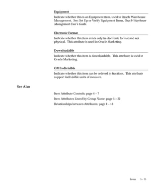 5 – 75
Items
Equipment
Indicate whether this is an Equipment item, used in Oracle Warehouse
Management. See: Set Up or Verify Equipment Items, Oracle Warehouse
Management User’s Guide.
Electronic Format
Indicate whether this item exists only in electronic format and not
physical. This attribute is used in Oracle Marketing.
Downloadable
Indicate whether this item is downloadable. This attribute is used in
Oracle Marketing.
OM Indivisible
Indicate whether this item can be ordered in fractions. This attribute
support indivisible units of measure.
See Also
Item Attribute Controls: page 4 – 7
Item Attributes Listed by Group Name: page 5 – 22
Relationships between Attributes: page 4 – 13
 