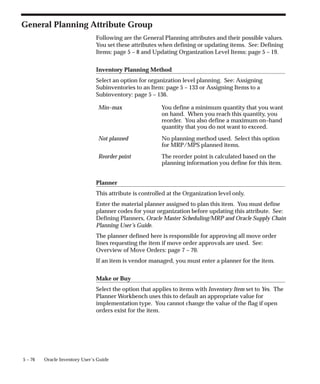 5 – 76 Oracle Inventory User’s Guide
General Planning Attribute Group
Following are the General Planning attributes and their possible values.
You set these attributes when defining or updating items. See: Defining
Items: page 5 – 8 and Updating Organization Level Items: page 5 – 19.
Inventory Planning Method
Select an option for organization level planning. See: Assigning
Subinventories to an Item: page 5 – 133 or Assigning Items to a
Subinventory: page 5 – 136.
Min–max You define a minimum quantity that you want
on hand. When you reach this quantity, you
reorder. You also define a maximum on–hand
quantity that you do not want to exceed.
Not planned No planning method used. Select this option
for MRP/MPS planned items.
Reorder point The reorder point is calculated based on the
planning information you define for this item.
Planner
This attribute is controlled at the Organization level only.
Enter the material planner assigned to plan this item. You must define
planner codes for your organization before updating this attribute. See:
Defining Planners, Oracle Master Scheduling/MRP and Oracle Supply Chain
Planning User’s Guide.
The planner defined here is responsible for approving all move order
lines requesting the item if move order approvals are used. See:
Overview of Move Orders: page 7 – 70.
If an item is vendor managed, you must enter a planner for the item.
Make or Buy
Select the option that applies to items with Inventory Item set to Yes. The
Planner Workbench uses this to default an appropriate value for
implementation type. You cannot change the value of the flag if open
orders exist for the item.
 
