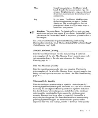 ☞
5 – 77
Items
Make Usually manufactured. The Planner Work-
bench defaults the implementation type Dis-
crete job. The planning process passes demand
down from manufactured items to lower level
components.
Buy lly purchased. The Planner Workbench de-
faults the implementation type to Purchase
Requisition. The planning process does not
pass demand down from purchased items to
lower level components.
Attention: You must also set Purchasable to Yes to create purchase
requisitions and purchase orders. If you also set Build in WIP to Yes,
you can use the Planner Workbench to implement planned orders as
discrete jobs.
See: Overview of Material Requirements Planning and Creating
Planning Exception Sets, Oracle Master Scheduling/MRP and Oracle Supply
Chain Planning User’s Guide.
Min–Max Minimum Quantity
Enter the quantity minimum for min–max planning. If an item is
min–max planned, the Min–Max Planning Report suggests a new order
when quantity drops to the min–max minimum. See: Min–Max
Planning: page 9 – 13.
Min–Max Maximum Quantity
Enter the quantity maximum for min–max planning. If an item is
min–max planned, the Min–Max Planning Report suggests an order that
brings on–hand up to the min–max maximum. See: Min–Max Planning:
page 9 – 13.
Minimum Order Quantity
Enter the minimum order quantity or repetitive rate (units per day).
Planning algorithms (reorder point, min–max, MPS, and MRP) use this
to modify the size of planned order quantities or repetitive daily rates.
For discrete items, when net requirements fall short of the minimum
order quantity, planning algorithms suggest the minimum order
quantity. For repetitive items, when average daily demand for a
repetitive planning period falls short of the minimum order quantity,
planning algorithms suggest the minimum order quantity as the
repetitive daily rate. For example, use this to define an order quantity
 