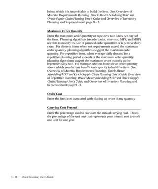 5 – 78 Oracle Inventory User’s Guide
below which it is unprofitable to build the item. See: Overview of
Material Requirements Planning, Oracle Master Scheduling/MRP and
Oracle Supply Chain Planning User’s Guide and Overview of Inventory
Planning and Replenishment: page 9 – 3.
Maximum Order Quantity
Enter the maximum order quantity or repetitive rate (units per day) of
the item. Planning algorithms (reorder point, min–max, MPS, and MRP)
use this to modify the size of planned order quantities or repetitive daily
rates. For discrete items, when net requirements exceed the maximum
order quantity, planning algorithms suggest the maximum order
quantity. For repetitive items, when average daily demand for a
repetitive planning period exceeds of the maximum order quantity,
planning algorithms suggest the maximum order quantity as the
repetitive daily rate. For example, use this to define an order quantity
above which you do have insufficient capacity to build the item. See:
Overview of Material Requirements Planning, Oracle Master
Scheduling/MRP and Oracle Supply Chain Planning User’s Guide, Overview
of Repetitive Planning, Oracle Master Scheduling/MRP and Oracle Supply
Chain Planning User’s Guide, and Overview of Inventory Planning and
Replenishment: page 9 – 3.
Order Cost
Enter the fixed cost associated with placing an order of any quantity.
Carrying Cost Percent
Enter the percentage used to calculate the annual carrying cost. This is
the percentage of the unit cost that represents your internal cost to stock
one unit for one year.
 